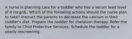 A nurse is planning care for a toddler who has a serum lead level of 4 mcg/dL. Which of the following actions should the nurse plan to take? Instruct the parents to decrease the calcium in their toddler's diet. Prepare the toddler for chelation therapy. Refer the family to Child Protective Services. Schedule the toddler for a yearly rescreening.