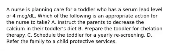 A nurse is planning care for a toddler who has a serum lead level of 4 mcg/dL. Which of the following is an appropriate action for the nurse to take? A. Instruct the parents to decrease the calcium in their toddler's diet B. Prepare the toddler for chelation therapy. C. Schedule the toddler for a yearly re-screening. D. Refer the family to a child protective services.