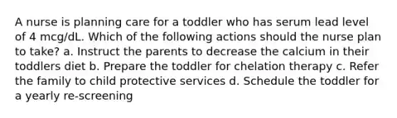 A nurse is planning care for a toddler who has serum lead level of 4 mcg/dL. Which of the following actions should the nurse plan to take? a. Instruct the parents to decrease the calcium in their toddlers diet b. Prepare the toddler for chelation therapy c. Refer the family to child protective services d. Schedule the toddler for a yearly re-screening