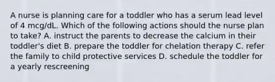 A nurse is planning care for a toddler who has a serum lead level of 4 mcg/dL. Which of the following actions should the nurse plan to take? A. instruct the parents to decrease the calcium in their toddler's diet B. prepare the toddler for chelation therapy C. refer the family to child protective services D. schedule the toddler for a yearly rescreening