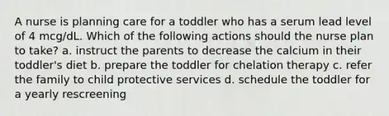 A nurse is planning care for a toddler who has a serum lead level of 4 mcg/dL. Which of the following actions should the nurse plan to take? a. instruct the parents to decrease the calcium in their toddler's diet b. prepare the toddler for chelation therapy c. refer the family to child protective services d. schedule the toddler for a yearly rescreening