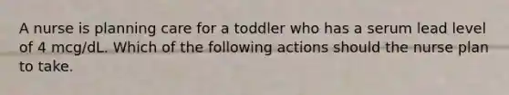 A nurse is planning care for a toddler who has a serum lead level of 4 mcg/dL. Which of the following actions should the nurse plan to take.