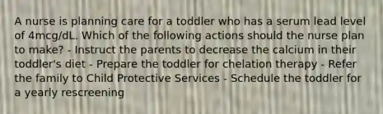 A nurse is planning care for a toddler who has a serum lead level of 4mcg/dL. Which of the following actions should the nurse plan to make? - Instruct the parents to decrease the calcium in their toddler's diet - Prepare the toddler for chelation therapy - Refer the family to Child Protective Services - Schedule the toddler for a yearly rescreening