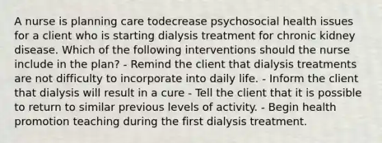 A nurse is planning care todecrease psychosocial health issues for a client who is starting dialysis treatment for chronic kidney disease. Which of the following interventions should the nurse include in the plan? - Remind the client that dialysis treatments are not difficulty to incorporate into daily life. - Inform the client that dialysis will result in a cure - Tell the client that it is possible to return to similar previous levels of activity. - Begin health promotion teaching during the first dialysis treatment.