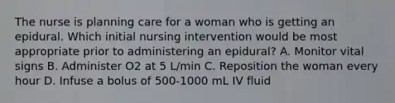 The nurse is planning care for a woman who is getting an epidural. Which initial nursing intervention would be most appropriate prior to administering an epidural? A. Monitor vital signs B. Administer O2 at 5 L/min C. Reposition the woman every hour D. Infuse a bolus of 500-1000 mL IV fluid