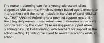 The nurse is planning care for a young adolescent client diagnosed with asthma. Which evidence-based age-appropriate interventions will the nurse include in the plan of care? SELECT ALL THAT APPLY A) Referring to a peer-led support group. B) Teaching the parents how to administer maintenance medication prior to teaching the client. C) Assessing peer support when planning care. D) Collaborating with teachers for support in the school setting. E) Telling the client to avoid medication while at school.