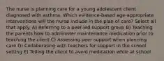 The nurse is planning care for a young adolescent client diagnosed with asthma. Which evidence-based age-appropriate interventions will the nurse include in the plan of care? Select all that apply. A) Referring to a peer-led support group B) Teaching the parents how to administer maintenance medication prior to teaching the client C) Assessing peer support when planning care D) Collaborating with teachers for support in the school setting E) Telling the client to avoid medication while at school