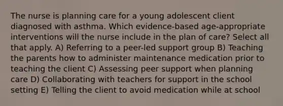 The nurse is planning care for a young adolescent client diagnosed with asthma. Which evidence-based age-appropriate interventions will the nurse include in the plan of care? Select all that apply. A) Referring to a peer-led support group B) Teaching the parents how to administer maintenance medication prior to teaching the client C) Assessing peer support when planning care D) Collaborating with teachers for support in the school setting E) Telling the client to avoid medication while at school