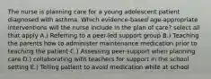 The nurse is planning care for a young adolescent patient diagnosed with asthma. Which evidence-based age-appropriate interventions will the nurse include in the plan of care? select all that apply A.) Referring to a peer-led support group B.) Teaching the parents how to administer maintenance medication prior to teaching the patient C.) Assessing peer-support when planning care D.) collaborating with teachers for support in the school setting E.) Telling patient to avoid medication while at school