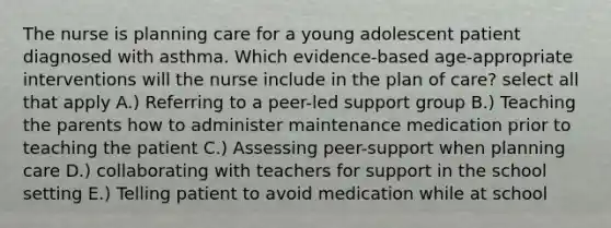 The nurse is planning care for a young adolescent patient diagnosed with asthma. Which evidence-based age-appropriate interventions will the nurse include in the plan of care? select all that apply A.) Referring to a peer-led support group B.) Teaching the parents how to administer maintenance medication prior to teaching the patient C.) Assessing peer-support when planning care D.) collaborating with teachers for support in the school setting E.) Telling patient to avoid medication while at school