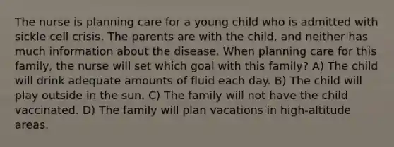 The nurse is planning care for a young child who is admitted with sickle cell crisis. The parents are with the child, and neither has much information about the disease. When planning care for this family, the nurse will set which goal with this family? A) The child will drink adequate amounts of fluid each day. B) The child will play outside in the sun. C) The family will not have the child vaccinated. D) The family will plan vacations in high-altitude areas.