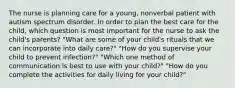 The nurse is planning care for a young, nonverbal patient with autism spectrum disorder. In order to plan the best care for the child, which question is most important for the nurse to ask the child's parents? "What are some of your child's rituals that we can incorporate into daily care?" "How do you supervise your child to prevent infection?" "Which one method of communication is best to use with your child?" "How do you complete the activities for daily living for your child?"