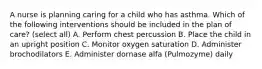 A nurse is planning caring for a child who has asthma. Which of the following interventions should be included in the plan of care? (select all) A. Perform chest percussion B. Place the child in an upright position C. Monitor oxygen saturation D. Administer brochodilators E. Administer dornase alfa (Pulmozyme) daily