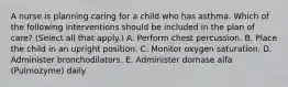 A nurse is planning caring for a child who has asthma. Which of the following interventions should be included in the plan of care? (Select all that apply.) A. Perform chest percussion. B. Place the child in an upright position. C. Monitor oxygen saturation. D. Administer bronchodilators. E. Administer dornase alfa (Pulmozyme) daily