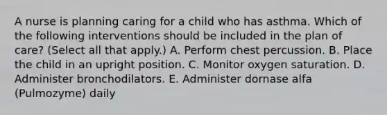 A nurse is planning caring for a child who has asthma. Which of the following interventions should be included in the plan of care? (Select all that apply.) A. Perform chest percussion. B. Place the child in an upright position. C. Monitor oxygen saturation. D. Administer bronchodilators. E. Administer dornase alfa (Pulmozyme) daily