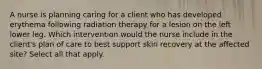 A nurse is planning caring for a client who has developed erythema following radiation therapy for a lesion on the left lower leg. Which intervention would the nurse include in the client's plan of care to best support skin recovery at the affected site? Select all that apply.