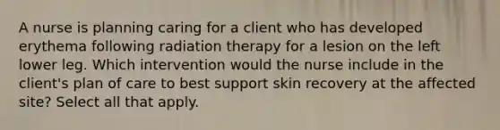 A nurse is planning caring for a client who has developed erythema following radiation therapy for a lesion on the left lower leg. Which intervention would the nurse include in the client's plan of care to best support skin recovery at the affected site? Select all that apply.