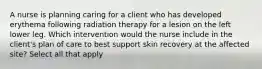 A nurse is planning caring for a client who has developed erythema following radiation therapy for a lesion on the left lower leg. Which intervention would the nurse include in the client's plan of care to best support skin recovery at the affected site? Select all that apply