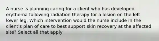 A nurse is planning caring for a client who has developed erythema following radiation therapy for a lesion on the left lower leg. Which intervention would the nurse include in the client's plan of care to best support skin recovery at the affected site? Select all that apply