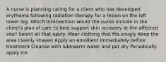 A nurse is planning caring for a client who has developed erythema following radiation therapy for a lesion on the left lower leg. Which intervention would the nurse include in the client's plan of care to best support skin recovery at the affected site? Select all that apply. Wear clothing that fits snugly Keep the area cleanly shaven Apply an emollient immediately before treatment Cleanse with lukewarm water and pat dry Periodically apply ice