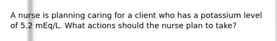 A nurse is planning caring for a client who has a potassium level of 5.2 mEq/L. What actions should the nurse plan to take?