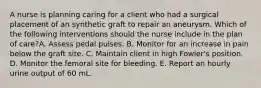 A nurse is planning caring for a client who had a surgical placement of an synthetic graft to repair an aneurysm. Which of the following interventions should the nurse include in the plan of care?A. Assess pedal pulses. B. Monitor for an increase in pain below the graft site. C. Maintain client in high Fowler's position. D. Monitor the femoral site for bleeding. E. Report an hourly urine output of 60 mL.