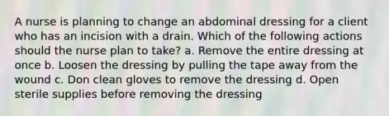 A nurse is planning to change an abdominal dressing for a client who has an incision with a drain. Which of the following actions should the nurse plan to take? a. Remove the entire dressing at once b. Loosen the dressing by pulling the tape away from the wound c. Don clean gloves to remove the dressing d. Open sterile supplies before removing the dressing