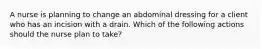 A nurse is planning to change an abdominal dressing for a client who has an incision with a drain. Which of the following actions should the nurse plan to take?