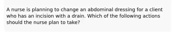 A nurse is planning to change an abdominal dressing for a client who has an incision with a drain. Which of the following actions should the nurse plan to take?