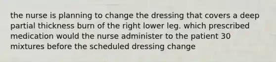 the nurse is planning to change the dressing that covers a deep partial thickness burn of the right lower leg. which prescribed medication would the nurse administer to the patient 30 mixtures before the scheduled dressing change