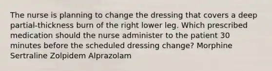 The nurse is planning to change the dressing that covers a deep partial-thickness burn of the right lower leg. Which prescribed medication should the nurse administer to the patient 30 minutes before the scheduled dressing change? Morphine Sertraline Zolpidem Alprazolam