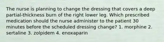 The nurse is planning to change the dressing that covers a deep partial-thickness burn of the right lower leg. Which prescribed medication should the nurse administer to the patient 30 minutes before the scheduled dressing change? 1. morphine 2. sertaline 3. zolpidem 4. enoxaparin