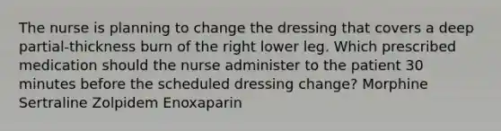 The nurse is planning to change the dressing that covers a deep partial-thickness burn of the right lower leg. Which prescribed medication should the nurse administer to the patient 30 minutes before the scheduled dressing change? Morphine Sertraline Zolpidem Enoxaparin