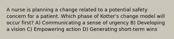 A nurse is planning a change related to a potential safety concern for a patient. Which phase of Kotter's change model will occur first? A) Communicating a sense of urgency B) Developing a vision C) Empowering action D) Generating short-term wins