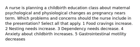 A nurse is planning a childbirth education class about maternal psychological and physiological changes as pregnancy nears term. Which problems and concerns should the nurse include in the presentation? Select all that apply. 1 Food cravings increase. 2 Nesting needs increase. 3 Dependency needs decrease. 4 Anxiety about childbirth increases. 5 Gastrointestinal motility decreases