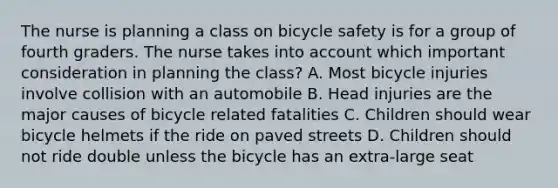 The nurse is planning a class on bicycle safety is for a group of fourth graders. The nurse takes into account which important consideration in planning the class? A. Most bicycle injuries involve collision with an automobile B. Head injuries are the major causes of bicycle related fatalities C. Children should wear bicycle helmets if the ride on paved streets D. Children should not ride double unless the bicycle has an extra-large seat