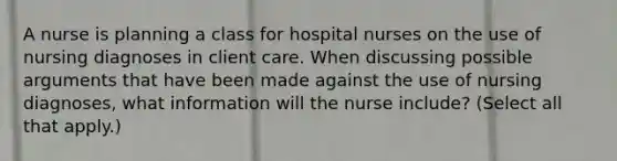 A nurse is planning a class for hospital nurses on the use of nursing diagnoses in client care. When discussing possible arguments that have been made against the use of nursing diagnoses, what information will the nurse include? (Select all that apply.)