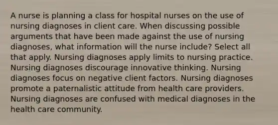 A nurse is planning a class for hospital nurses on the use of nursing diagnoses in client care. When discussing possible arguments that have been made against the use of nursing diagnoses, what information will the nurse include? Select all that apply. Nursing diagnoses apply limits to nursing practice. Nursing diagnoses discourage innovative thinking. Nursing diagnoses focus on negative client factors. Nursing diagnoses promote a paternalistic attitude from health care providers. Nursing diagnoses are confused with medical diagnoses in the health care community.