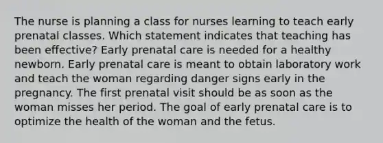 The nurse is planning a class for nurses learning to teach early prenatal classes. Which statement indicates that teaching has been effective? Early prenatal care is needed for a healthy newborn. Early prenatal care is meant to obtain laboratory work and teach the woman regarding danger signs early in the pregnancy. The first prenatal visit should be as soon as the woman misses her period. The goal of early prenatal care is to optimize the health of the woman and the fetus.