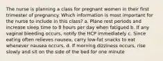 The nurse is planning a class for pregnant women in their first trimester of pregnancy. Which information is most important for the nurse to include in this class? a. Plane rest periods and increase sleep time to 8 hours per day when fatigued b. If any vaginal bleeding occurs, notify the HCP immediately c. Since eating often relieves nausea, carry low-fat snacks to eat whenever nausea occurs. d. If morning dizziness occurs, rise slowly and sit on the side of the bed for one minute