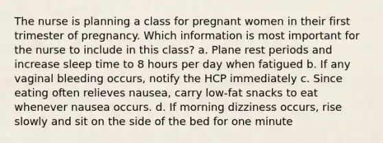 The nurse is planning a class for pregnant women in their first trimester of pregnancy. Which information is most important for the nurse to include in this class? a. Plane rest periods and increase sleep time to 8 hours per day when fatigued b. If any vaginal bleeding occurs, notify the HCP immediately c. Since eating often relieves nausea, carry low-fat snacks to eat whenever nausea occurs. d. If morning dizziness occurs, rise slowly and sit on the side of the bed for one minute