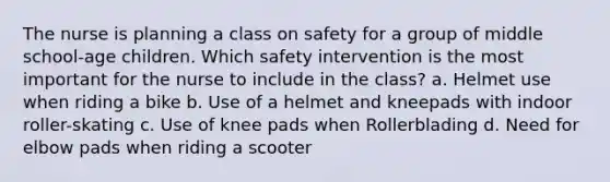 The nurse is planning a class on safety for a group of middle school-age children. Which safety intervention is the most important for the nurse to include in the class? a. Helmet use when riding a bike b. Use of a helmet and kneepads with indoor roller-skating c. Use of knee pads when Rollerblading d. Need for elbow pads when riding a scooter