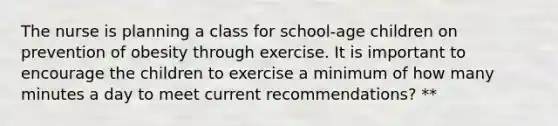 The nurse is planning a class for school-age children on prevention of obesity through exercise. It is important to encourage the children to exercise a minimum of how many minutes a day to meet current recommendations? **