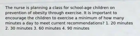 The nurse is planning a class for school-age children on prevention of obesity through exercise. It is important to encourage the children to exercise a minimum of how many minutes a day to meet current recommendations? 1. 20 minutes 2. 30 minutes 3. 60 minutes 4. 90 minutes