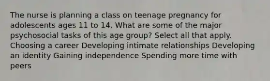 The nurse is planning a class on teenage pregnancy for adolescents ages 11 to 14. What are some of the major psychosocial tasks of this age ​group? Select all that apply. Choosing a career Developing intimate relationships Developing an identity Gaining independence Spending more time with peers