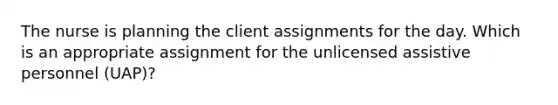 The nurse is planning the client assignments for the day. Which is an appropriate assignment for the unlicensed assistive personnel (UAP)?