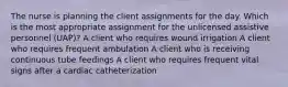 The nurse is planning the client assignments for the day. Which is the most appropriate assignment for the unlicensed assistive personnel (UAP)? A client who requires wound irrigation A client who requires frequent ambulation A client who is receiving continuous tube feedings A client who requires frequent vital signs after a cardiac catheterization