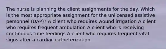 The nurse is planning the client assignments for the day. Which is the most appropriate assignment for the unlicensed assistive personnel (UAP)? A client who requires wound irrigation A client who requires frequent ambulation A client who is receiving continuous tube feedings A client who requires frequent vital signs after a cardiac catheterization