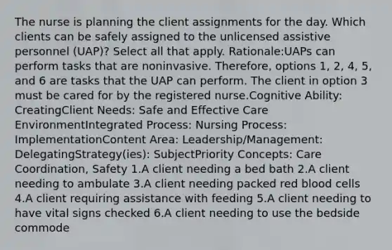 The nurse is planning the client assignments for the day. Which clients can be safely assigned to the unlicensed assistive personnel (UAP)? Select all that apply. Rationale:UAPs can perform tasks that are noninvasive. Therefore, options 1, 2, 4, 5, and 6 are tasks that the UAP can perform. The client in option 3 must be cared for by the registered nurse.Cognitive Ability: CreatingClient Needs: Safe and Effective Care EnvironmentIntegrated Process: Nursing Process: ImplementationContent Area: Leadership/Management: DelegatingStrategy(ies): SubjectPriority Concepts: Care Coordination, Safety 1.A client needing a bed bath 2.A client needing to ambulate 3.A client needing packed red blood cells 4.A client requiring assistance with feeding 5.A client needing to have vital signs checked 6.A client needing to use the bedside commode