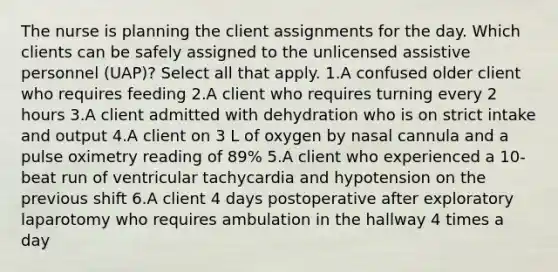 The nurse is planning the client assignments for the day. Which clients can be safely assigned to the unlicensed assistive personnel (UAP)? Select all that apply. 1.A confused older client who requires feeding 2.A client who requires turning every 2 hours 3.A client admitted with dehydration who is on strict intake and output 4.A client on 3 L of oxygen by nasal cannula and a pulse oximetry reading of 89% 5.A client who experienced a 10-beat run of ventricular tachycardia and hypotension on the previous shift 6.A client 4 days postoperative after exploratory laparotomy who requires ambulation in the hallway 4 times a day